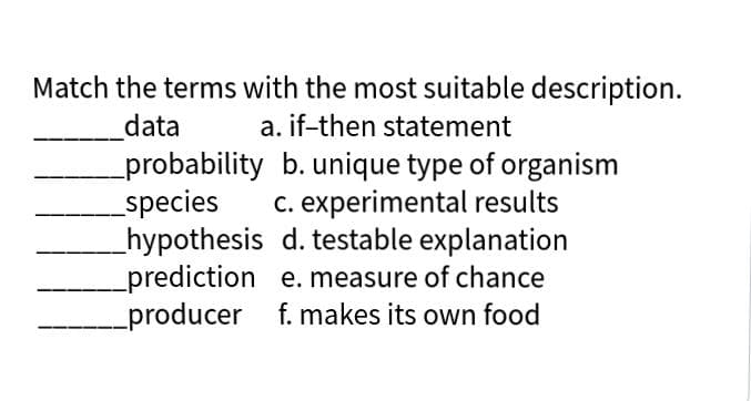 Match the terms with the most suitable description.
data
a. if-then statement
probability b. unique type of organism
species
hypothesis d. testable explanation
prediction e. measure of chance
producer f. makes its own food
c. experimental results

