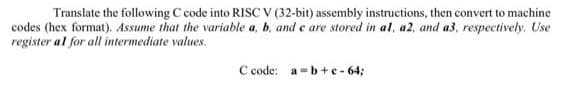 Translate the following C code into RISC v (32-bit) assembly instructions, then convert to machine
codes (hex format). Assume that the variable a, b. and e are stored in al, a2, and a3, respectively. Use
register al for all intermediate values.
C code: a-b+e - 64;
