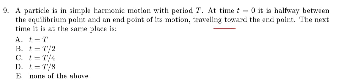 9. A particle is in simple harmonic motion with period T. At time t = 0 it is halfway between
the equilibrium point and an end point of its motion, traveling toward the end point. The next
time it is at the same place is:
A. t = T
B. t = T/2
C. t = T/4
D. t=T/8
E. none of the above
