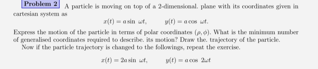 Problem 2
A particle is moving on top of a 2-dimensional. plane with its coordinates given in
cartesian system as
x(t) = a sin wt,
y(t)
= a cos wt.
Express the motion of the particle in terms of polar coordinates (p, ø). What is the minimum number
of generalised coordinates required to describe. its motion? Draw the. trajectory of the particle.
Now if the particle trajectory is changed to the followings, repeat the exercise.
x(t) = 2a sin wt,
y(t)
= a cos 2wt
