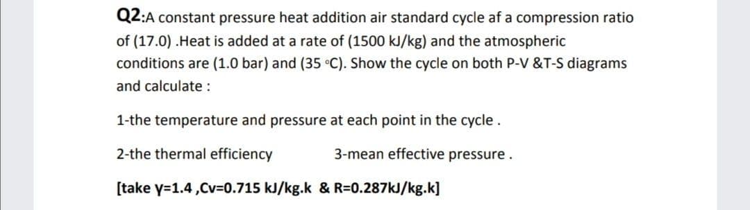 Q2:A constant pressure heat addition air standard cycle af a compression ratio
of (17.0) .Heat is added at a rate of (1500 kJ/kg) and the atmospheric
conditions are (1.0 bar) and (35 °C). Show the cycle on both P-V &T-S diagrams
and calculate :
1-the temperature and pressure at each point in the cycle.
2-the thermal efficiency
3-mean effective pressure.
[take y=1.4,Cv=0.715 kJ/kg.k & R=0.287kJ/kg.k]
