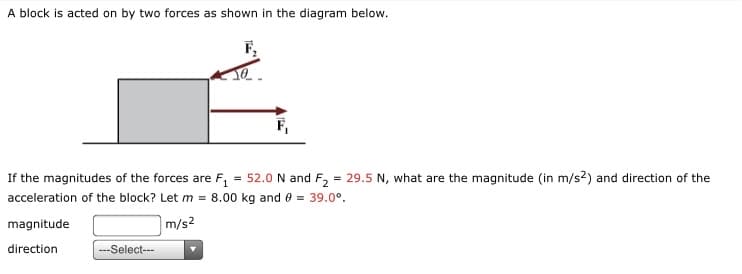 A block is acted on by two forces as shown in the diagram below.
20
---Select---
F₁
If the magnitudes of the forces are F₁ = 52.0 N and F₂ = 29.5 N, what are the magnitude (in m/s²) and direction of the
acceleration of the block? Let m= 8.00 kg and = 39.0⁰.
magnitude
m/s2
direction