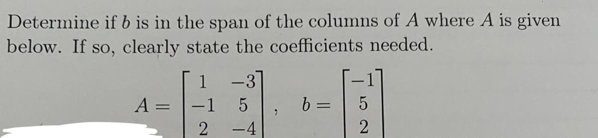 Determine if b is in the span of the columns of A where A is given
below. If so, clearly state the coefficients needed.
A =
1
-1
2
-3
75011
-4
b =
5
2