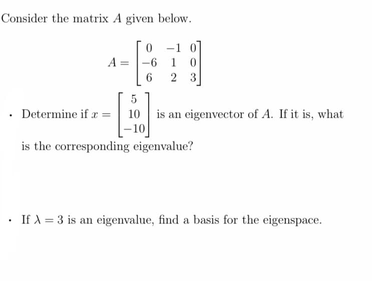 Consider the matrix A given below.
.
.
A =
Determine if x =
5
10
-10
0
-1 0
1 0
6 2 3
-6
is an eigenvector of A. If it is, what
is the corresponding eigenvalue?
If λ = 3 is an eigenvalue, find a basis for the eigenspace.