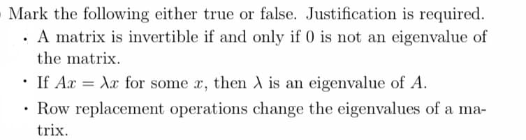 Mark the following either true or false. Justification is required.
A matrix is invertible if and only if 0 is not an eigenvalue of
the matrix.
If AxXx for some x, then A is an eigenvalue of A.
Row replacement operations change the eigenvalues of a ma-
trix.