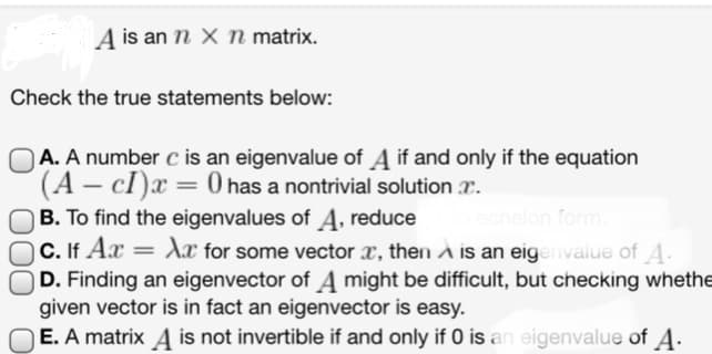 A is an n x n matrix.
Check the true statements below:
A. A number c is an eigenvalue of A if and only if the equation
(A - cI)x= 0 has a nontrivial solution.
B. To find the eigenvalues of A, reduce
echelon form.
C. If Ax = Xx for some vector x, then A is an eigenvalue of A.
OD. Finding an eigenvector of A might be difficult, but checking whethe
given vector is in fact an eigenvector is easy.
E. A matrix A is not invertible if and only if 0 is an eigenvalue of A.