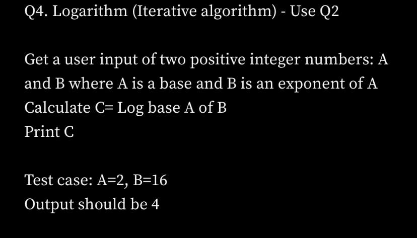 Q4. Logarithm (Iterative algorithm) - Use Q2
Get a user input of two positive integer numbers: A
and B where A is a base and B is an exponent of A
Calculate C= Log base A of B
Print C
Test case: A=2, B=16
Output should be 4
