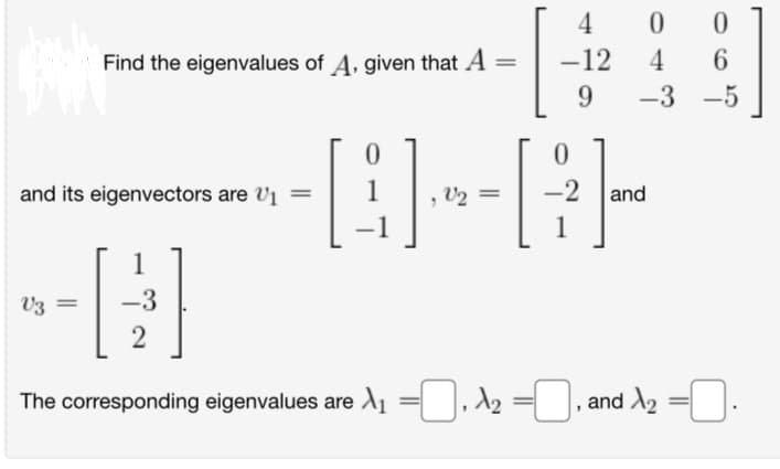 Find the eigenvalues of A, given that A
and its eigenvectors are ₁ =
V3 =
-3
2
0
V₂ =
4
-12
9
0
4
084
0
-2 and
6
-3-5
The corresponding eigenvalues are ₁, ₂, and X₂=0.
=0,