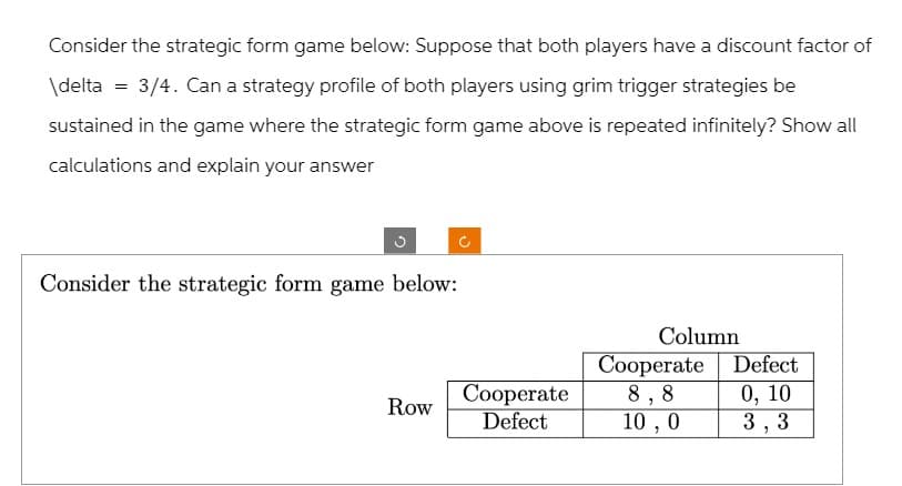 Consider the strategic form game below: Suppose that both players have a discount factor of
\delta = 3/4. Can a strategy profile of both players using grim trigger strategies be
sustained in the game where the strategic form game above is repeated infinitely? Show all
calculations and explain your answer
Consider the strategic form game below:
Column
Cooperate
Defect
Row
Cooperate
Defect
8,8
0, 10
10,0
3,3