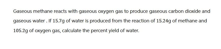 Gaseous methane reacts with gaseous oxygen gas to produce gaseous carbon dioxide and
gaseous water. If 15.7g of water is produced from the reaction of 15.24g of methane and
105.2g of oxygen gas, calculate the percent yield of water.