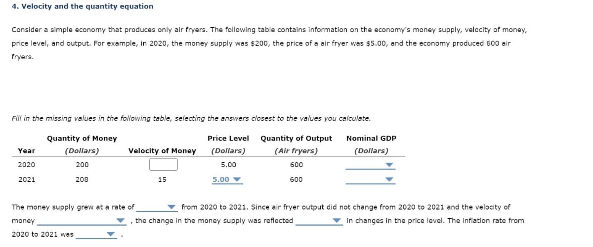 4. Velocity and the quantity equation
Consider a simple economy that produces only air fryers. The following table contains information on the economy's money supply, velocity of money,
price level, and output. For example, in 2020, the money supply was $200, the price of a air fryer was $5.00, and the economy produced 600 air
fryers.
Fill in the missing values in the following table, selecting the answers closest to the values you calculate.
Quantity of Money
Year
(Dollars)
Velocity of Money
Price Level
(Dollars)
Quantity of Output
(Air fryers)
Nominal GDP
(Dollars)
2020
200
5.00
2021
208
15
5.00
600
600
from 2020 to 2021. Since air fryer output did not change from 2020 to 2021 and the velocity of
in changes in the price level. The inflation rate from
The money supply grew at a rate of
money
the change in the money supply was reflected
2020 to 2021 was