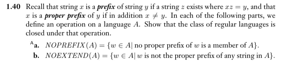 1.40 Recall that string x is a prefix of string y if a string z exists where xz = y, and that
x is a proper prefix of y if in addition xy. In each of the following parts, we
define an operation on a language A. Show that the class of regular languages is
closed under that operation.
Aa. NOPREFIX (A) = {w ¤ A| no proper prefix of w is a member of A}.
b. NOEXTEND(A) = {w E A w is not the proper prefix of any string in A}.