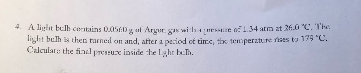 4. A light bulb contains 0.0560 g of Argon gas with a pressure of 1.34 atm at 26.0 °C. The
light bulb is then turned on and, after a period of time, the temperature rises to 179 °C.
Calculate the final pressure inside the light bulb.
