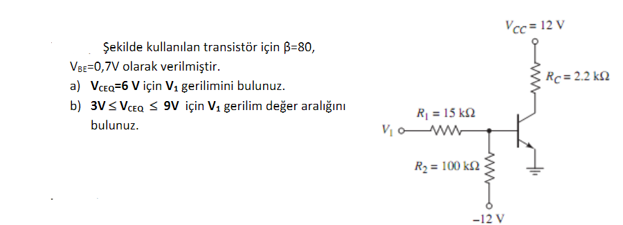 Vcc = 12 V
Şekilde kullanılan transistör için B=80,
VBE=0,7V olarak verilmiştir.
Rc = 2.2 k2
a) VCEQ=6 V için V1 gerilimini bulunuz.
b) 3V< VCEQ S 9V için V1 gerilim değer aralığını
R| = 15 k2
V o ww
bulunuz.
R2 = 100 k2
-12 V
