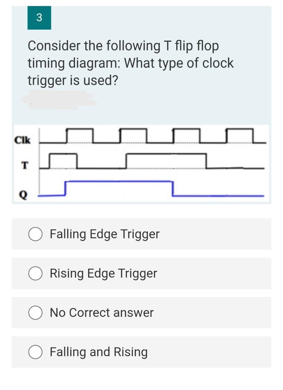 3
Consider the following T flip flop
timing diagram: What type of clock
trigger is used?
Clk
T
Falling Edge Trigger
Rising Edge Trigger
O No Correct answer
O Falling and Rising
