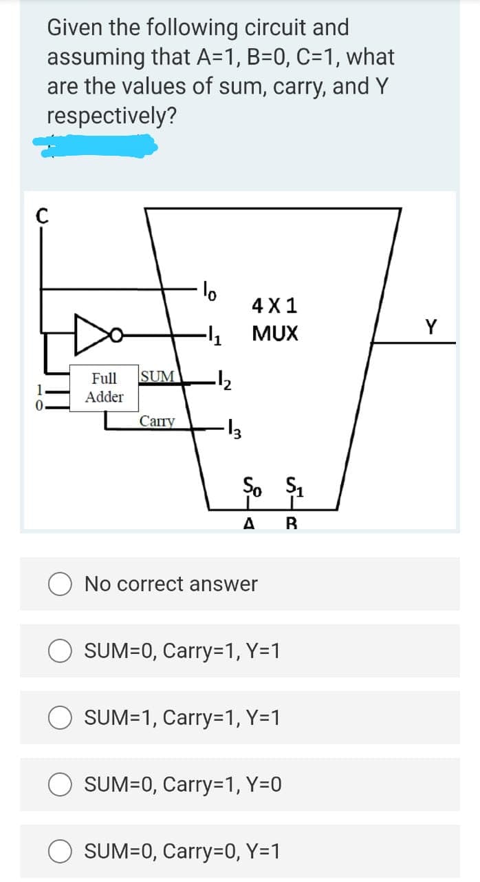 Given the following circuit and
assuming that A=1, B=0, C=1, what
are the values of sum, carry, and Y
respectively?
4 X1
-1
MUX
Y
Full
SUM
Adder
Сапу
A
B
No correct answer
SUM=0, Carry=1, Y=1
SUM=1, Carry=1, Y=1
SUM=0, Carry=1, Y=0
SUM=0, Carry=0, Y=1
