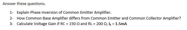 Answer these questions.
1- Explain Phase inversion of Common Emitter Amplifier.
2- How Common Base Amplifier differs from Common Emitter and Common Collector Amplifier?
3- Calculate Voltage Gain if RC = 150 Q and RL = 200 0, lĘ = 1.5mA
