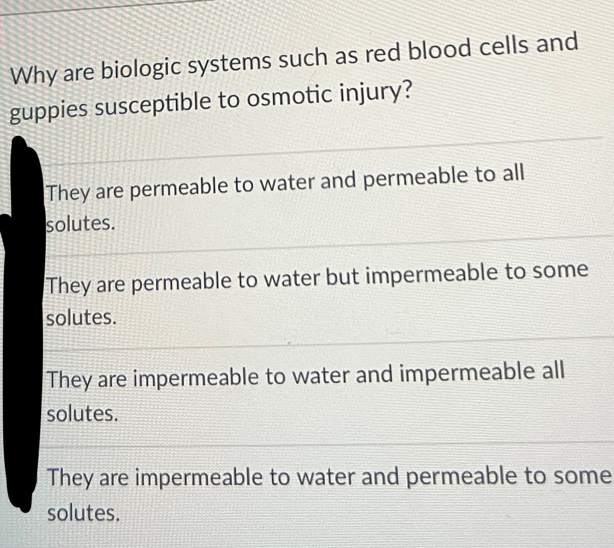Why are biologic systems such as red blood cells and
guppies susceptible to osmotic injury?
They are permeable to water and permeable to all
solutes.
They are permeable to water but impermeable to some
solutes.
They are impermeable to water and impermeable all
solutes.
They are impermeable to water and permeable to some
solutes.