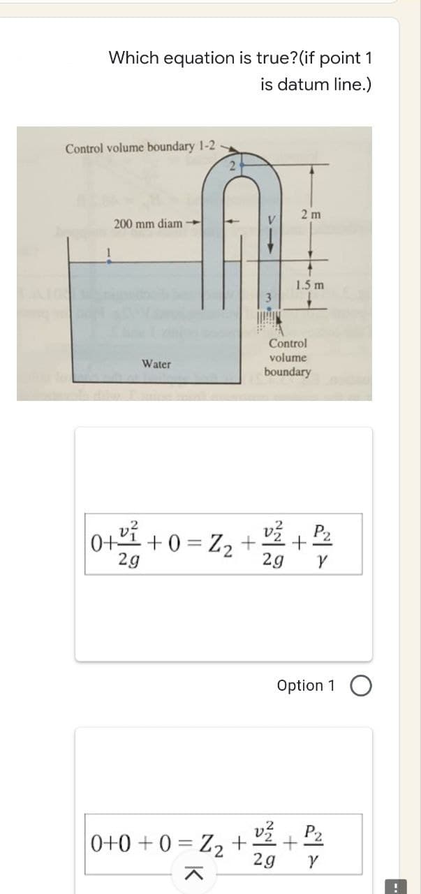 Which equation is true? (if point 1
is datum line.)
2 m
1.5 m
Control volume boundary 1-2
200 mm diam
Water
0+2²4 +0
2g
0+0+0= Z₂ +
V
Control
volume
boundary
+0= Z₂ + 2/²/2 + ²/²2
2g
Y
Option 1
v²P₂
2g
Y
..