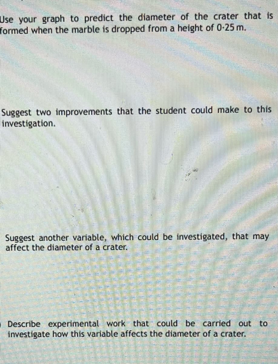 Use your graph to predict the diameter of the crater that is
formed when the marble is dropped from a height of 0-25 m.
Suggest two improvements that the student could make to this
Investigation.
Suggest another variable, which could be investigated, that may
affect the diameter of a crater.
■Describe experimental work that could be carried out to
investigate how this variable affects the diameter of a crater.