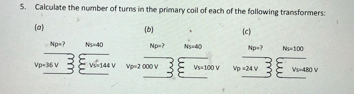 5. Calculate the number of turns in the primary coil of each of the following transformers:
(a)
(b)
Np=?
Ns=40
Se še
Np=?
Ns=40
Vp=36 V
Vs=144 V
Vp=2 000 V
Vs=100 V
(c)
Np=?
Vp = 24 V
Ns=100
Vs=480 V