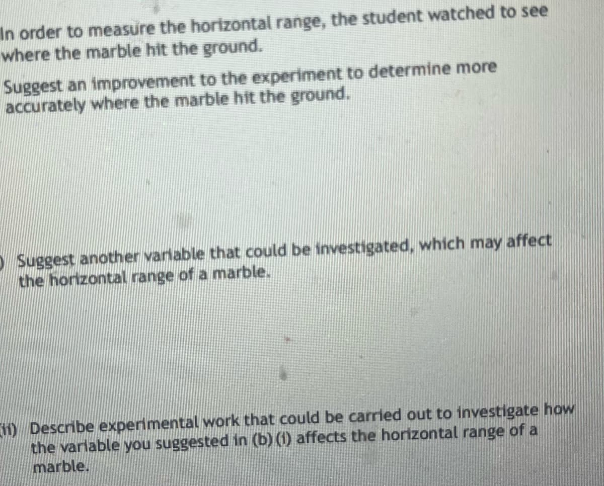 In order to measure the horizontal range, the student watched to see
where the marble hit the ground.
Suggest an improvement to the experiment to determine more
accurately where the marble hit the ground.
Suggest another variable that could be investigated, which may affect
the horizontal range of a marble.
11) Describe experimental work that could be carried out to investigate how
the variable you suggested in (b) (1) affects the horizontal range of a
marble.