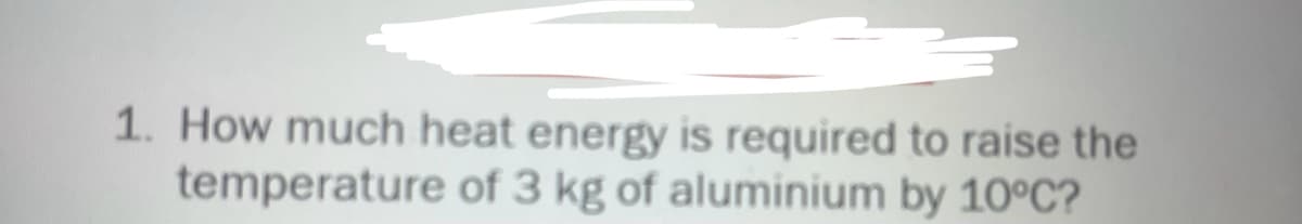 1. How much heat energy is required to raise the
temperature of 3 kg of aluminium by 10°C?