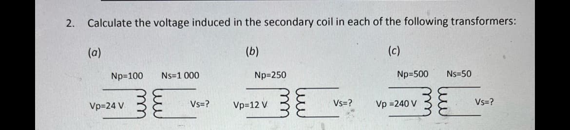 2. Calculate the voltage induced in the secondary coil in each of the following transformers:
(b)
(a)
Np=100 Ns=1 000
Vp=24 V
Vs=?
Np=250
Vp=12 V
Vs=?
(c)
Np=500
Vp =240 V
Ns=50
Vs=?