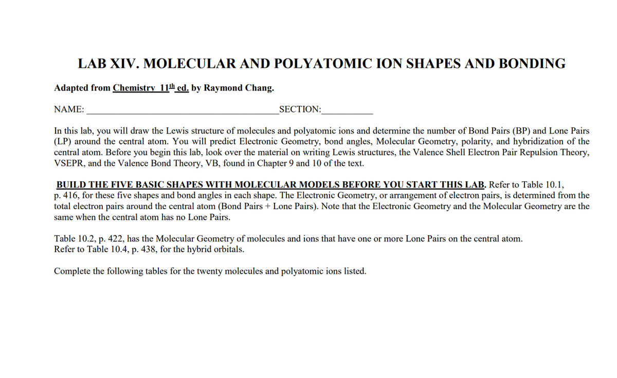 LAB XIV. MOLECULAR AND POLYATOMIC ION SHAPES AND BONDING
Adapted from Chemistry 11th ed. by Raymond Chang.
NAME:
SECTION:
In this lab, you will draw the Lewis structure of molecules and polyatomic ions and determine the number of Bond Pairs (BP) and Lone Pairs
(LP) around the central atom. You will predict Electronic Geometry, bond angles, Molecular Geometry, polarity, and hybridization of the
central atom. Before you begin this lab, look over the material on writing Lewis structures, the Valence Shell Electron Pair Repulsion Theory,
VSEPR, and the Valence Bond Theory, VB, found in Chapter 9 and 10 of the text.
BUILD THE FIVE BASIC SHAPES WITH MOLECULAR MODELS BEFORE YOU START THIS LAB. Refer to Table 10.1,
p. 416, for these five shapes and bond angles in each shape. The Electronic Geometry, or arrangement of electron pairs, is determined from the
total electron pairs around the central atom (Bond Pairs + Lone Pairs). Note that the Electronic Geometry and the Molecular Geometry are the
same when the central atom has no Lone Pairs.
Table 10.2, p. 422, has the Molecular Geometry of molecules and ions that have one or more Lone Pairs on the central atom.
Refer to Table 10.4, p. 438, for the hybrid orbitals.
Complete the following tables for the twenty molecules and polyatomic ions listed.