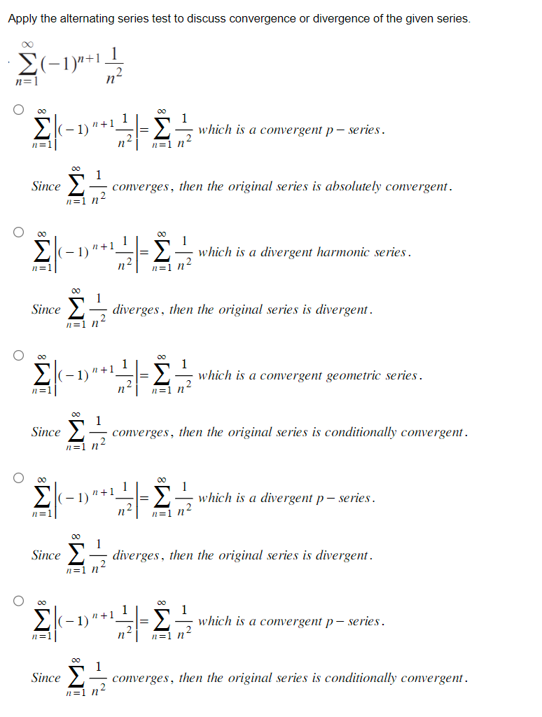 Apply the alternating series test to discuss convergence or divergence of the given series.
Ο
α
Σ(-1)"+1
n=1
O
O
O
h=.
Since
M8
Σ
(-1)
n=1|
Since
Since
1
n=1 n4
α
Σ (-1)
n =]
(-1)'
) "+1
Since
n=1 h
Σ (-1)
n=1
n+1
το
1
n=1 n'
Σ (-1)
n=1
1
n
00 1
n+1
n=1 n'
converges, then the original series is absolutely convergent.
n+1
η
1
· diverges, then the original series is divergent.
1
n²
+1
n
1
Σ which is a convergent p-series.
n=1 n'
00
Σ
n=1 ht
n-
1
2
∞0 1
Σ
n=1 n2
converges, then the original series is conditionally convergent.
Σ
n=1
which is a divergent harmonic series.
1
which is a convergent geometric series.
1
-Σ.
η
n=1 h
diverges, then the original series is divergent.
which is a divergent p-series.
which is a convergent p- series.
00
1
Since Σ converges, then the original series is conditionally convergent.
n=1 n°