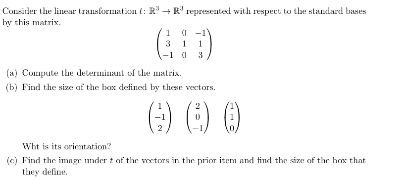 Consider the linear transformation t: R³ R³ represented with respect to the standard bases
by this matrix.
1
0
3
1
1
-1 0 3
(a) Compute the determinant of the matrix.
(b) Find the size of the box defined by these vectors.
2
2
Wht is its orientation?
(c) Find the image under t of the vectors in the prior item and find the size of the box that
they define.