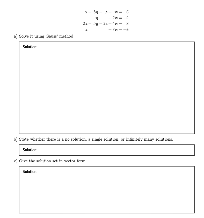 a) Solve it using Gauss' method.
Solution:
x+3y+z+ w = 6
-y
+2w=-4
2x+5y+2z+4w= 8
x
+7w=-6
b) State whether there is a no solution, a single solution, or infinitely many solutions.
Solution:
c) Give the solution set in vector form.
Solution: