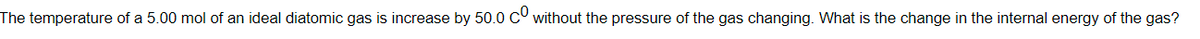 The temperature of a 5.00 mol of an ideal diatomic gas is increase by 50.0 C without the pressure of the gas changing. What is the change in the internal energy of the gas?