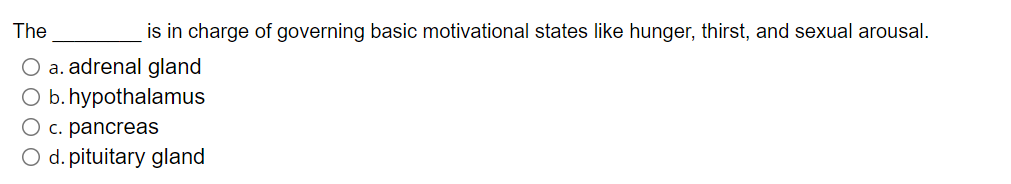 The
is in charge of governing basic motivational states like hunger, thirst, and sexual arousal.
O a. adrenal gland
O b. hypothalamus
O c. pancreas
O d. pituitary gland