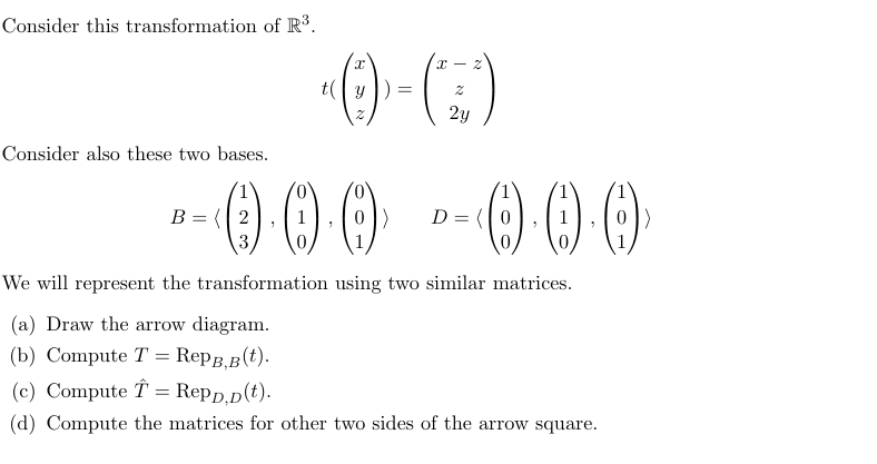 Consider this transformation of R³.
X
X-2
ty
=
2
2y
Consider also these two bases.
-0 0 0 0 0 0
B=2
3
D =
We will represent the transformation using two similar matrices.
(a) Draw the arrow diagram.
(b) Compute T RеPB,B(t).
=
(c) Compute = Repp,D(t).
(d) Compute the matrices for other two sides of the arrow square.