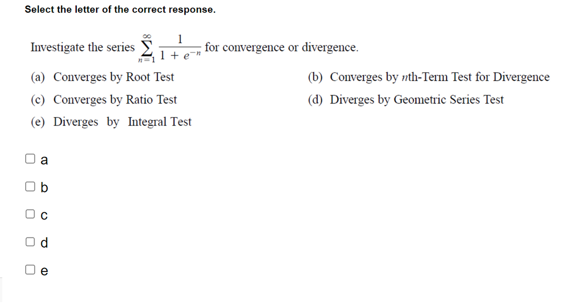 Select the letter of the correct response.
Investigate the series
(a) Converges by Root Test
(c) Converges by Ratio Test
(e) Diverges by Integral Test
U
a
b
O
P
e
1
1 + e¯n
n=1
for convergence or divergence.
(b) Converges by nth-Term Test for Divergence
(d) Diverges by Geometric Series Test