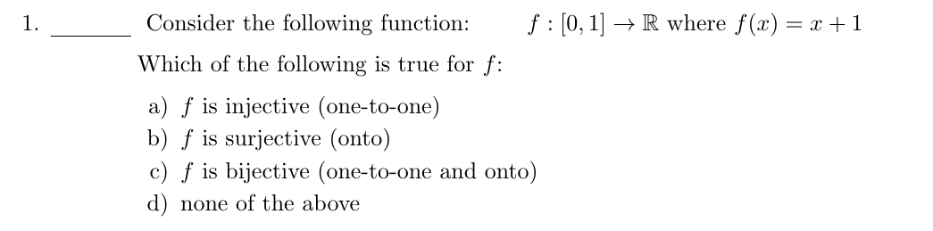 1.
Consider the following function:
Which of the following is true for f:
a) f is injective (one-to-one)
b) f is surjective (onto)
c) f is bijective (one-to-one and onto)
d) none of the above
f: [0,1] → R where f(x) = x+1