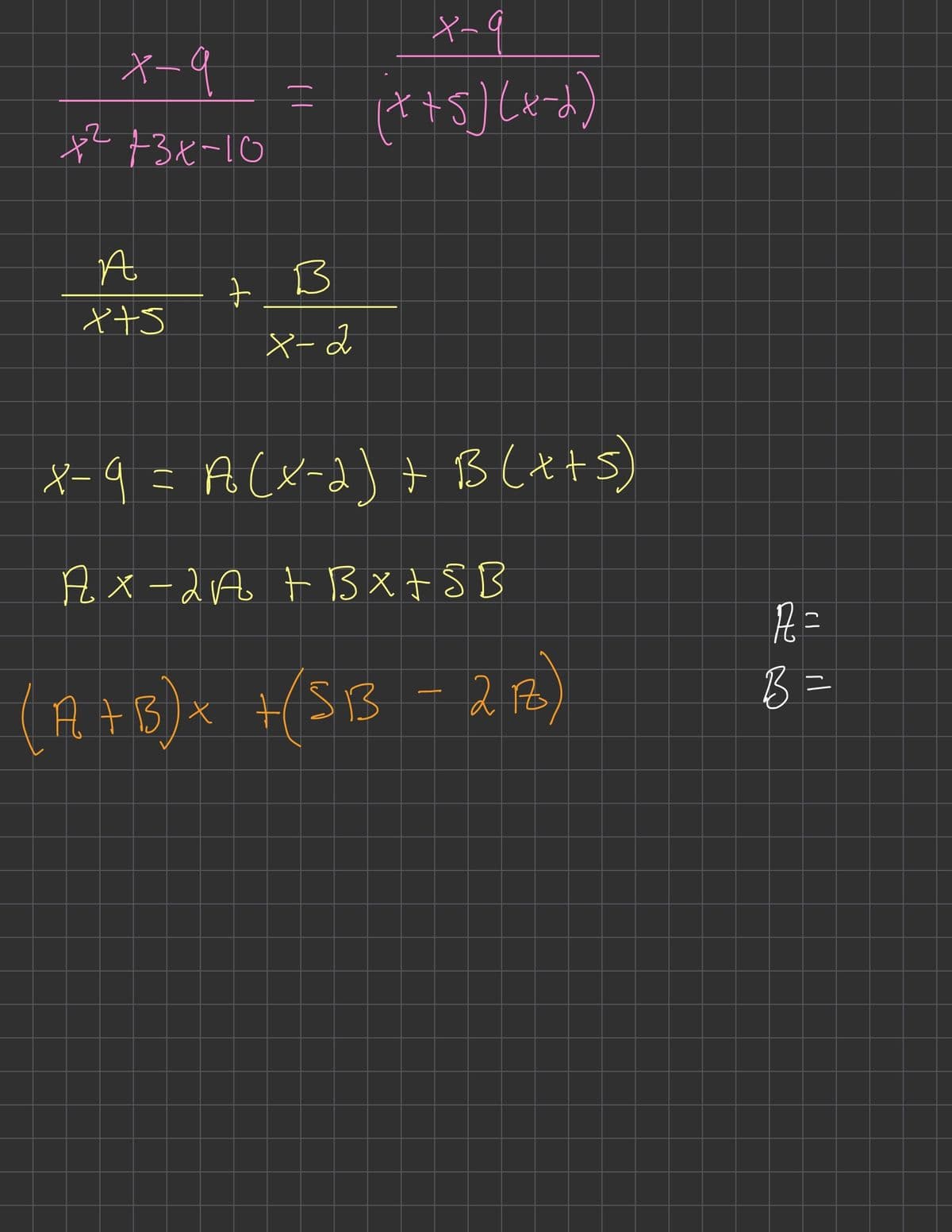 X-9
+² +3x-10
A
x+s
||
+ B
X-2
x-9
(x+5)(x-2)
X-9 = A (x-2) + B(x+5)
AX-2A + B x + 5 B
(A + B) x + (SB3 - 2 16)
R =
B =