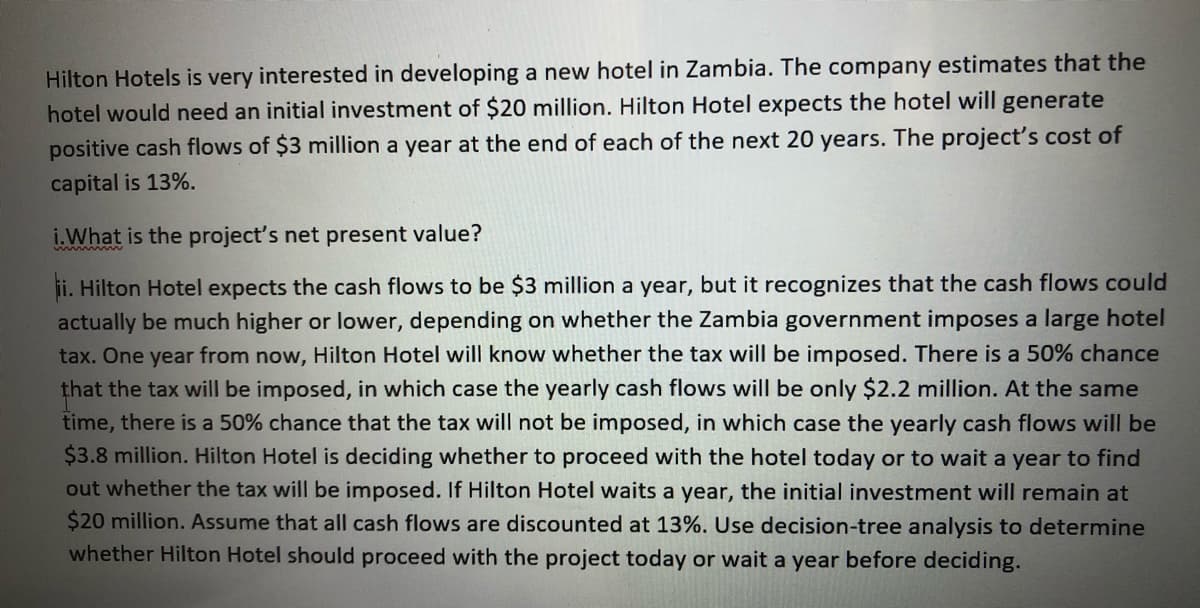 Hilton Hotels is very interested in developing a new hotel in Zambia. The company estimates that the
hotel would need an initial investment of $20 million. Hilton Hotel expects the hotel will generate
positive cash flows of $3 million a year at the end of each of the next 20 years. The project's cost of
capital is 13%.
i.What is the project's net present value?
ii. Hilton Hotel expects the cash flows to be $3 million a year, but it recognizes that the cash flows could
actually be much higher or lower, depending on whether the Zambia government imposes a large hotel
tax. One year from now, Hilton Hotel will know whether the tax will be imposed. There is a 50% chance
that the tax will be imposed, in which case the yearly cash flows will be only $2.2 million. At the same
time, there is a 50% chance that the tax will not be imposed, in which case the yearly cash flows will be
$3.8 million. Hilton Hotel is deciding whether to proceed with the hotel today or to wait a year to find
out whether the tax will be imposed. If Hilton Hotel waits a year, the initial investment will remain at
$20 million. Assume that all cash flows are discounted at 13%. Use decision-tree analysis to determine
whether Hilton Hotel should proceed with the project today or wait a year before deciding.

