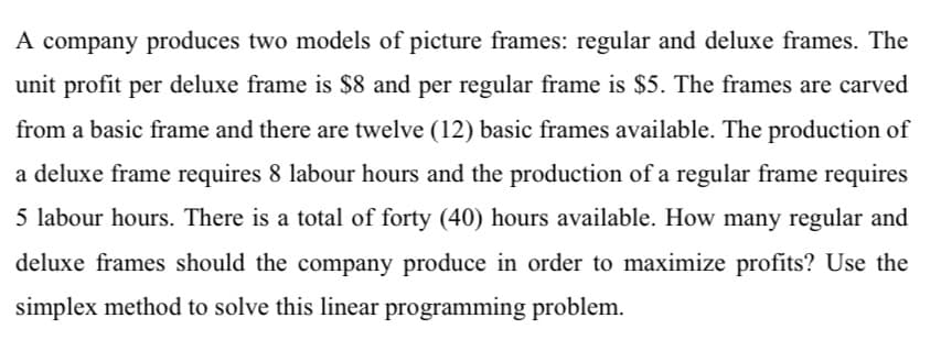 A company produces two models of picture frames: regular and deluxe frames. The
unit profit per deluxe frame is $8 and per regular frame is $5. The frames are carved
from a basic frame and there are twelve (12) basic frames available. The production of
a deluxe frame requires 8 labour hours and the production of a regular frame requires
5 labour hours. There is a total of forty (40) hours available. How many regular and
deluxe frames should the company produce in order to maximize profits? Use the
simplex method to solve this linear programming problem.
