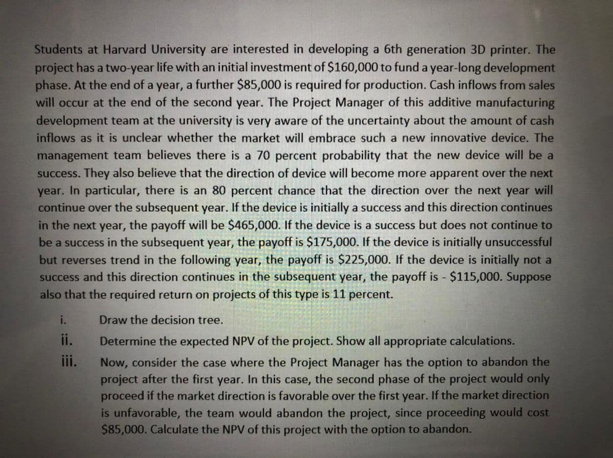 Students at Harvard University are interested in developing a 6th generation 3D printer. The
project has a two-year life with an initial investment of $160,000 to fund a year-long development
phase. At the end of a year, a further $85,000 is required for production. Cash inflows from sales
will occur at the end of the second year. The Project Manager of this additive manufacturing
development team at the university is very aware of the uncertainty about the amount of cash
inflows as it is unclear whether the market will embrace such a new innovative device. The
management team believes there is a 70 percent probability that the new device will be a
success. They also believe that the direction of device will become more apparent over the next
year. In particular, there is an 80 percent chance that the direction over the next year will
continue over the subsequent year. If the device is initially a success and this direction continues
in the next
year,
the payoff will be $465,000. If the device is a success but does not continue to
be a success in the subsequent year, the payoff is $175,000. If the device is initially unsuccessful
but reverses trend in the following year, the payoff is $225,000. If the device is initially not a
success and this direction continues in the subsequent year, the payoff is - $115,000. Suppose
also that the required return on projects of this type is 11 percent.
i.
Draw the decision tree.
ii.
Determine the expected NPV of the project. Show all appropriate calculations.
iii.
Now, consider the case where the Project Manager has the option to abandon the
project after the first year. In this case, the second phase of the project would only
proceed if the market direction is favorable over the first year. If the market direction
is unfavorable, the team would abandon the project, since proceeding would cost
$85,000. Calculate the NPV of this project with the option to abandon.
