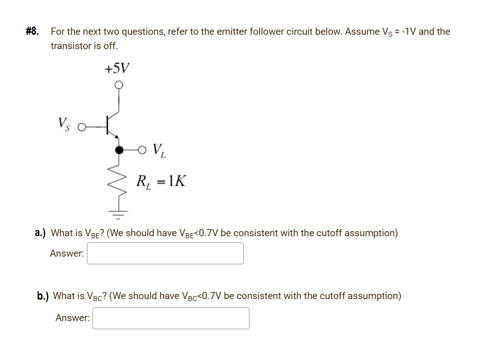 #8.
For the next two questions, refer to the emitter follower circuit below. Assume Vs = -1V and the
transistor is off.
+5V
R, = 1K
a.) What is VBE? (We should have VBe<0.7V be consistent with the cutoff assumption)
Answer:
b.) What is VBc? (We should have VBc<0.7V be consistent with the cutoff assumption)
Answer:
