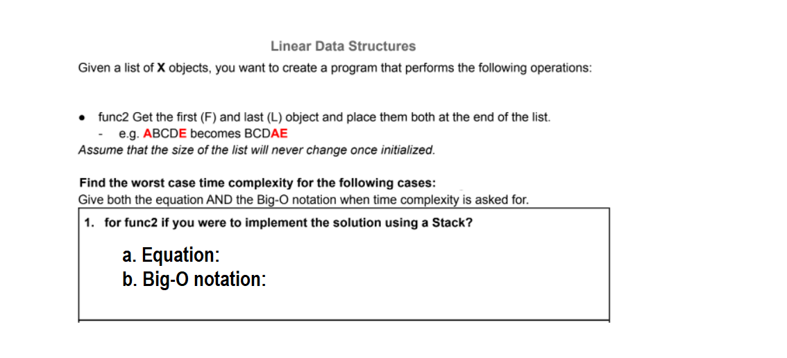 Linear Data Structures
Given a list of X objects, you want to create a program that performs the following operations:
• func2 Get the first (F) and last (L) object and place them both at the end of the list.
e.g. ABCDE becomes BCDAE
Assume that the size of the list will never change once initialized.
Find the worst case time complexity for the following cases:
Give both the equation AND the Big-O notation when time complexity is asked for.
1. for func2 if you were to implement the solution using a Stack?
a. Equation:
b. Big-O notation:
