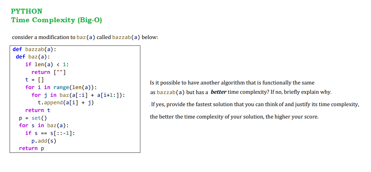 ΡΥTHOΝ
Time Complexity (Big-O)
consider a modification to baz(a) called bazzab(a) below:
def bazzab(a):
def baz(a):
if len(a) < 1:
return [""]
t = []
for i in range(len(a)):
for j in baz(a[:i] + a[i+1:]):
t.append (a[i] + j)
Is it possible to have another algorithm that is functionally the same
as bazzab(a) but has a better time complexity? If no, briefly explain why.
If yes, provide the fastest solution that you can think of and justify its time complexity,
return t
the better the time complexity of your solution, the higher your score.
p = set()
for s in baz(a):
if s == s[::-1]:
p.add(s)
return p
