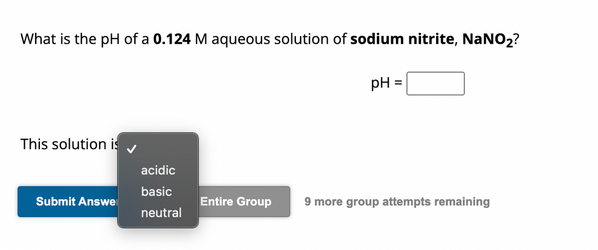 What is the pH of a 0.124 M aqueous solution of sodium nitrite, NaNO₂?
This solution is
Submit Answe
acidic
basic
neutral
pH =
Entire Group 9 more group attempts remaining