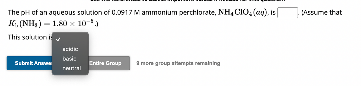 The pH of an aqueous solution of 0.0917 M ammonium perchlorate, NH4C1O4 (aq), is
Kb (NH3) = 1.80 x 10-5.)
This solution is
Submit Answe
acidic
basic
neutral
Entire Group
9 more group attempts remaining
(Assume that