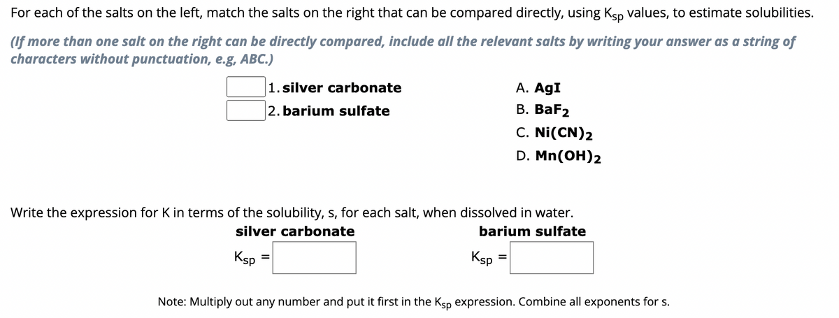 For each of the salts on the left, match the salts on the right that can be compared directly, using Ksp values, to estimate solubilities.
(If more than one salt on the right can be directly compared, include all the relevant salts by writing your answer as a string of
characters without punctuation, e.g, ABC.)
1. silver carbonate
2. barium sulfate
Ksp
Write the expression for K in terms of the solubility, s, for each salt, when dissolved in water.
silver carbonate
barium sulfate
=
Ksp
A. AgI
B. BaF2
C. Ni(CN) 2
D. Mn(OH)2
=
Note: Multiply out any number and put it first in the Ksp expression. Combine all exponents for s.