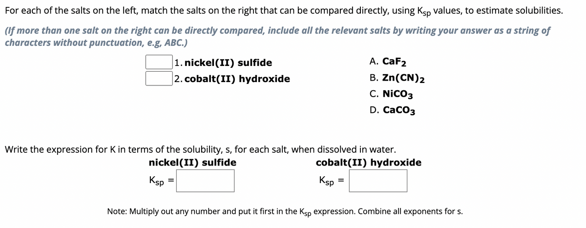 For
each of the salts on the left, match the salts on the right that can be compared directly, using Kåp values, to estimate solubilities.
(If more than one salt on the right can be directly compared, include all the relevant salts by writing your answer as a string of
characters without punctuation, e.g, ABC.)
Ksp
1. nickel(II) sulfide
2. cobalt(II) hydroxide
Write the expression for K in terms of the solubility, s, for each salt, when dissolved in water.
nickel(II) sulfide
cobalt(II) hydroxide
=
Ksp
A. CaF2
B. Zn(CN)2
C. NICO3
D. CaCO3
=
Note: Multiply out any number and put it first in the Ksp expression. Combine all exponents for s.