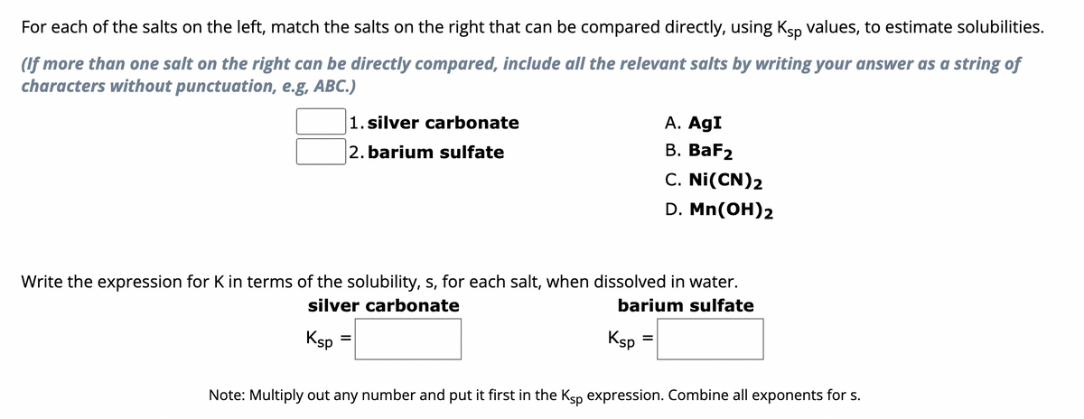 For each of the salts on the left, match the salts on the right that can be compared directly, using Ksp values, to estimate solubilities.
(If more than one salt on the right can be directly compared, include all the relevant salts by writing your answer as a string of
characters without punctuation, e.g, ABC.)
1. silver carbonate
2. barium sulfate
Ksp
Write the expression for K in terms of the solubility, s, for each salt, when dissolved in water.
silver carbonate
barium sulfate
=
Ksp
A. AgI
B. BaF2
C. Ni(CN)2
D. Mn(OH)2
=
Note: Multiply out any number and put it first in the Ksp expression. Combine all exponents for s.
