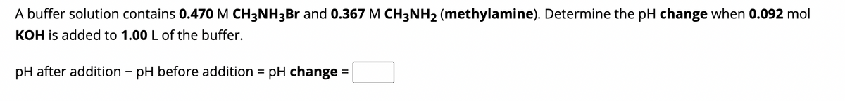 A buffer solution contains 0.470 M CH3NH3Br and 0.367 M CH3NH2 (methylamine). Determine the pH change when 0.092 mol
KOH is added to 1.00 L of the buffer.
pH after addition - pH before addition = pH change: